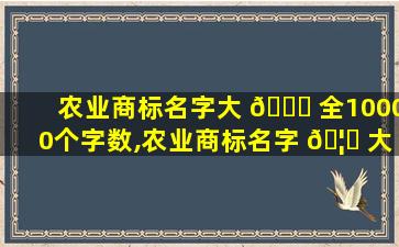 农业商标名字大 💐 全10000个字数,农业商标名字 🦊 大全10000个字数怎么取